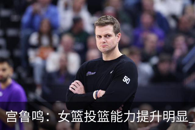 宫鲁鸣：女篮投篮能力提升明显 盼海外球员尽早归队