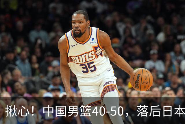 揪心！中国男篮40-50，落后日本男篮十分，老叔用人换人引争议！